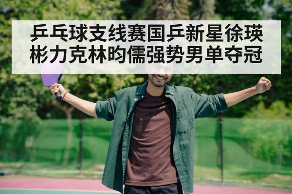 乒乓球支线赛国乒新星徐瑛彬力克林昀儒强势男单夺冠